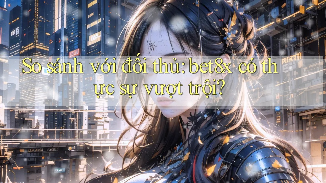 So sánh với đối thủ: bet8x có thực sự vượt trội?