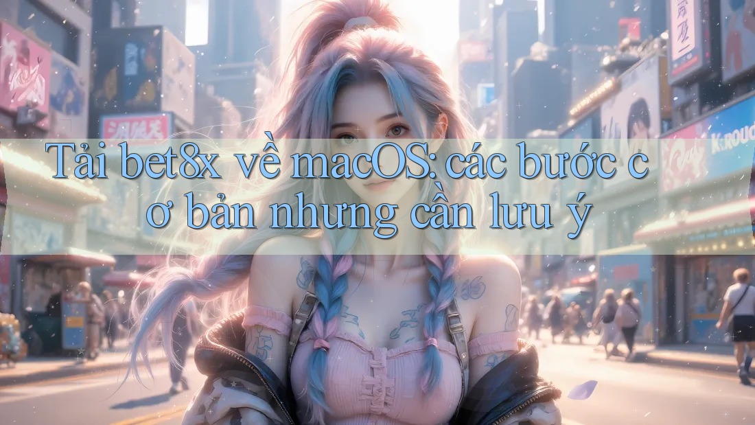 Tải bet8x về macOS: các bước cơ bản nhưng cần lưu ý