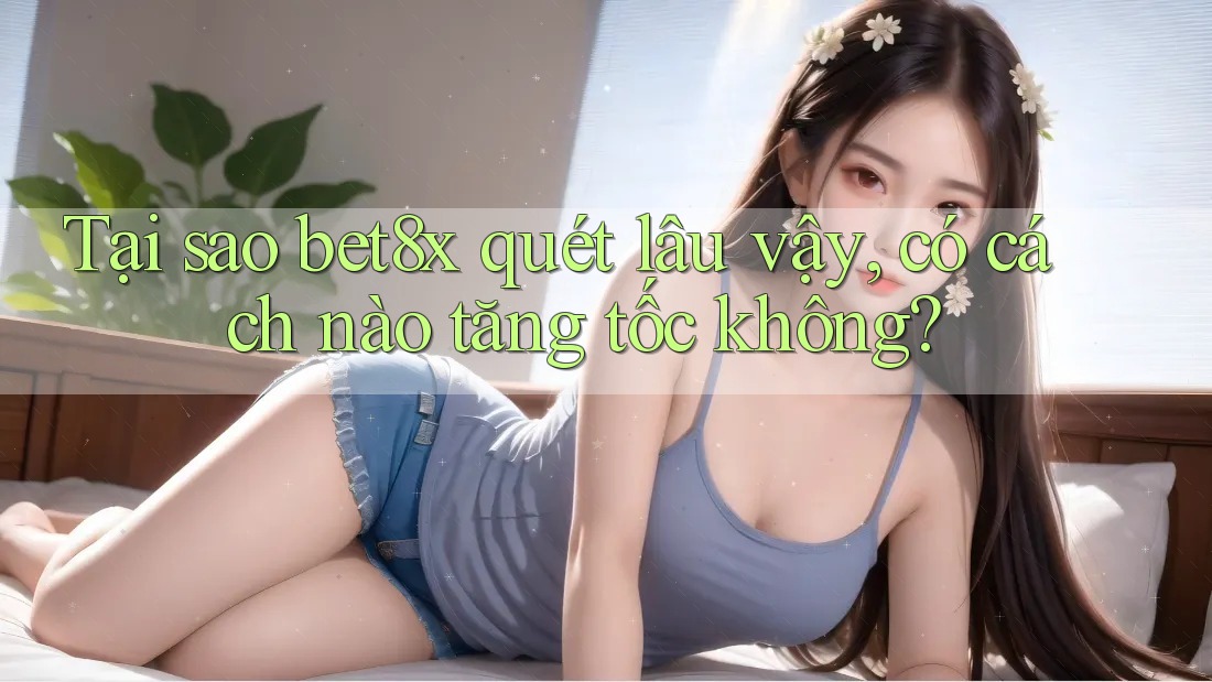 Tại sao bet8x quét lâu vậy, có cách nào tăng tốc không?