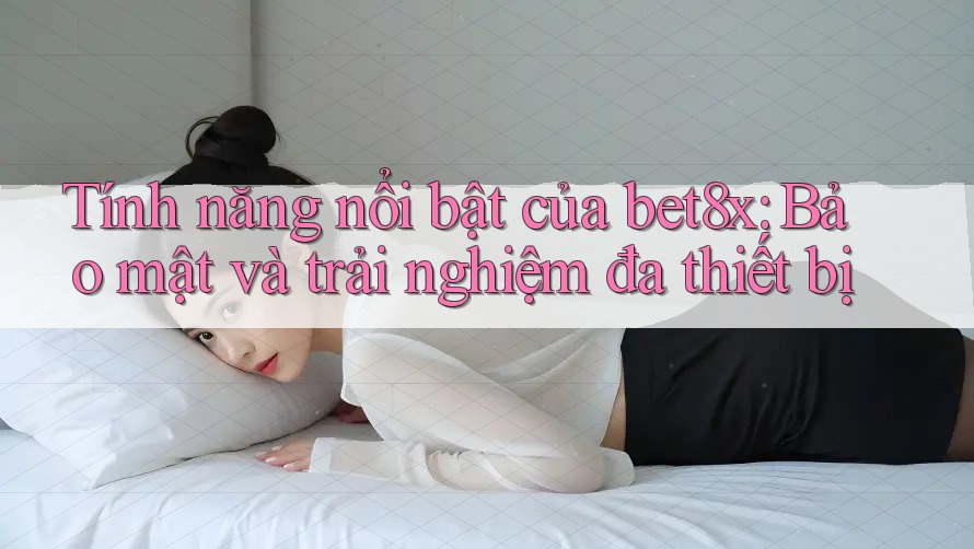 Tính năng nổi bật của bet8x: Bảo mật và trải nghiệm đa thiết bị