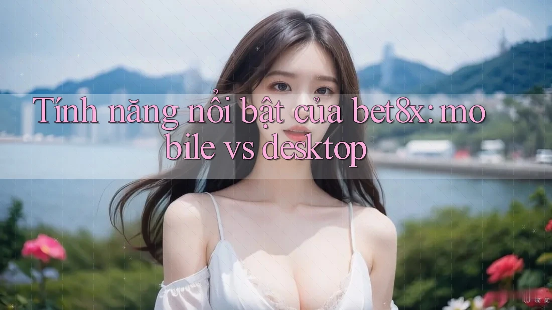 Tính năng nổi bật của bet8x: mobile vs desktop