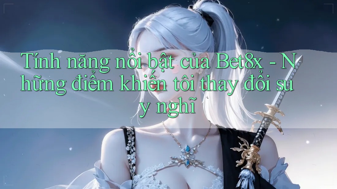 Tính năng nổi bật của Bet8x - Những điểm khiến tôi thay đổi suy nghĩ