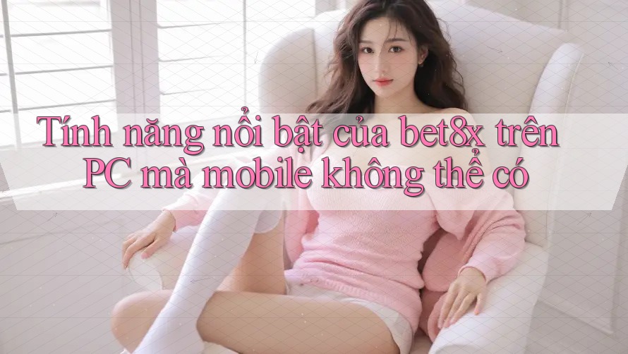 Tính năng nổi bật của bet8x trên PC mà mobile không thể có
