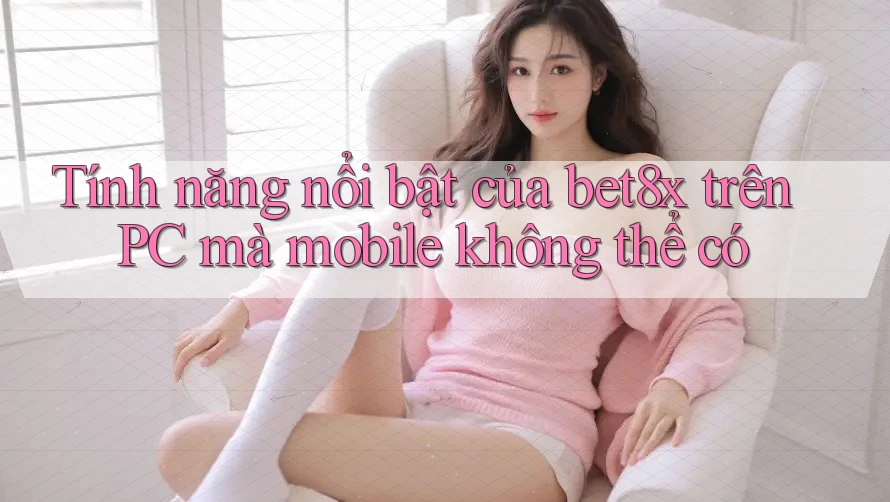 Tính năng nổi bật của bet8x trên PC mà mobile không thể có