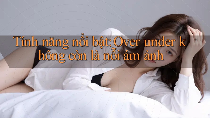 Tính năng nổi bật: Over under không còn là nỗi ám ảnh Tính năng nổi bật: Over under không còn là nỗi ám ảnh
