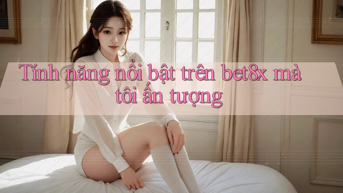 Tính năng nổi bật trên bet8x mà tôi ấn tượng