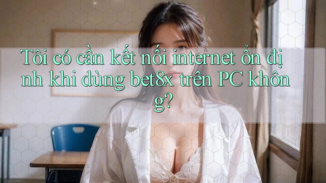 Tôi có cần kết nối internet ổn định khi dùng bet8x trên PC không?