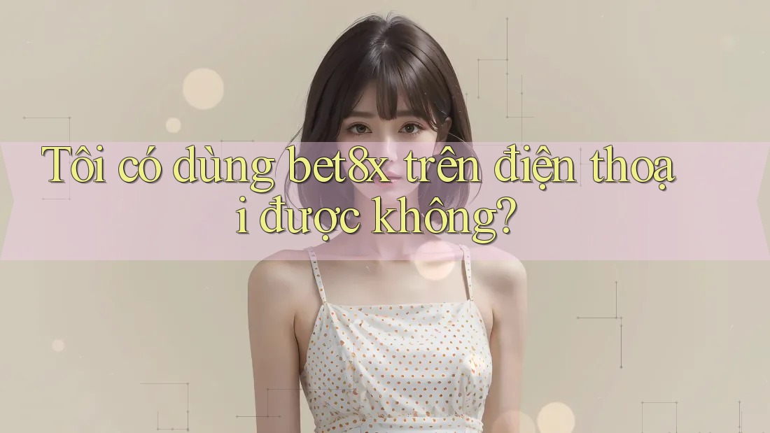 Tôi có dùng bet8x trên điện thoại được không?