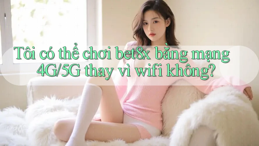 Tôi có thể chơi bet8x bằng mạng 4G/5G thay vì wifi không?