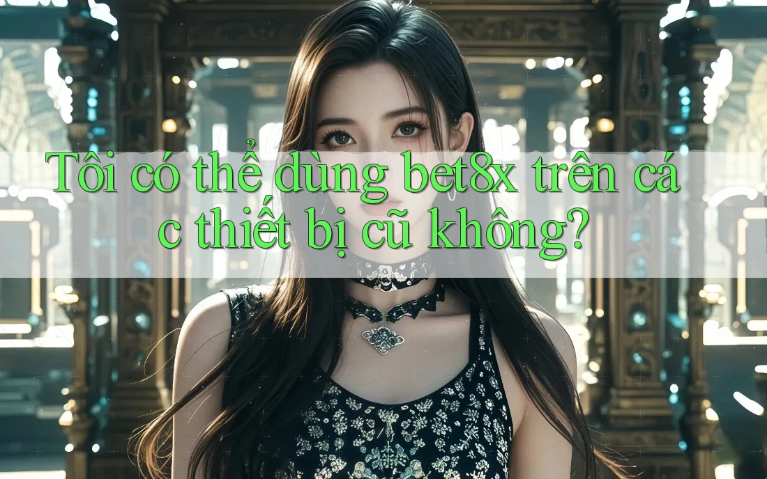 Tôi có thể dùng bet8x trên các thiết bị cũ không?
