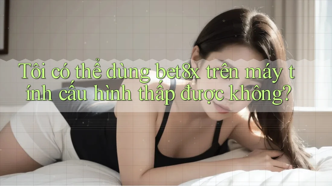Tôi có thể dùng bet8x trên máy tính cấu hình thấp được không?