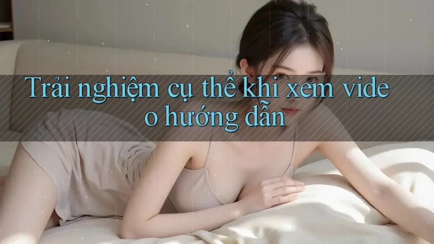 Trải nghiệm cụ thể khi xem video hướng dẫn