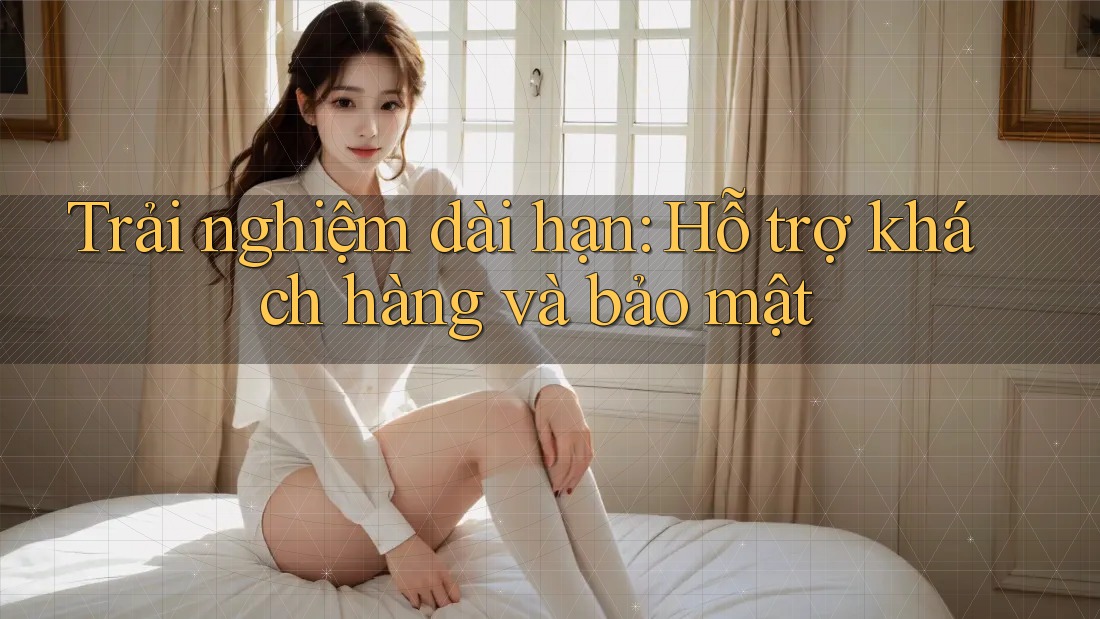 Trải nghiệm dài hạn: Hỗ trợ khách hàng và bảo mật