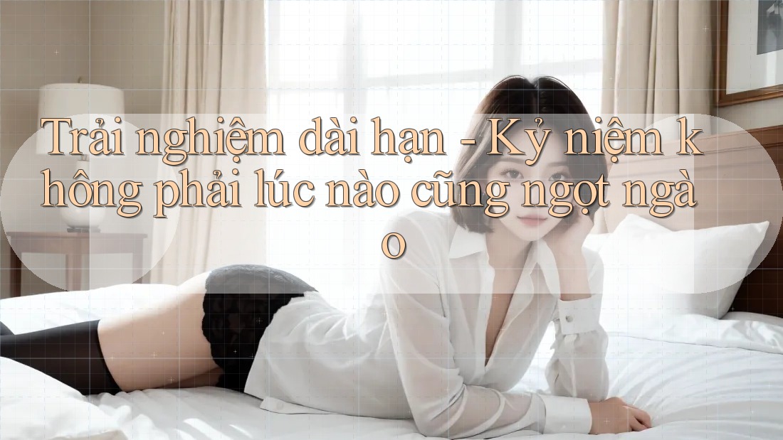 Trải nghiệm dài hạn - Kỷ niệm không phải lúc nào cũng ngọt ngào
