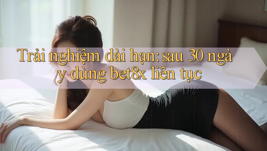 Trải nghiệm dài hạn: sau 30 ngày dùng bet8x liên tục