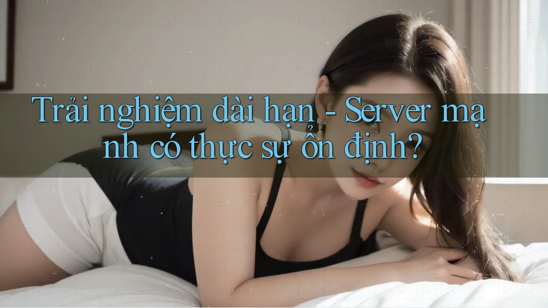 Trải nghiệm dài hạn - Server mạnh có thực sự ổn định?