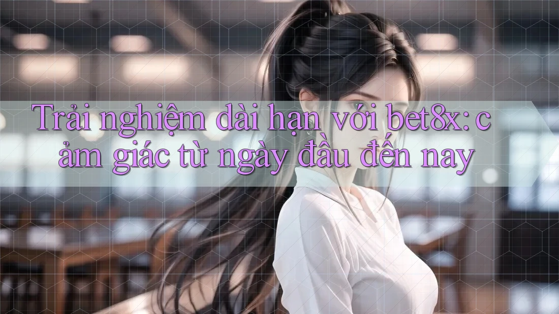 Trải nghiệm dài hạn với bet8x: cảm giác từ ngày đầu đến nay
