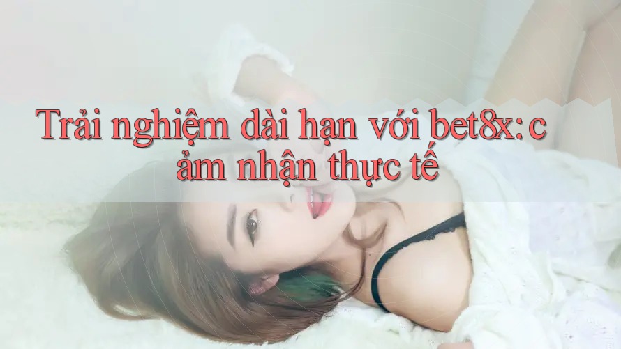 Trải nghiệm dài hạn với bet8x: cảm nhận thực tế