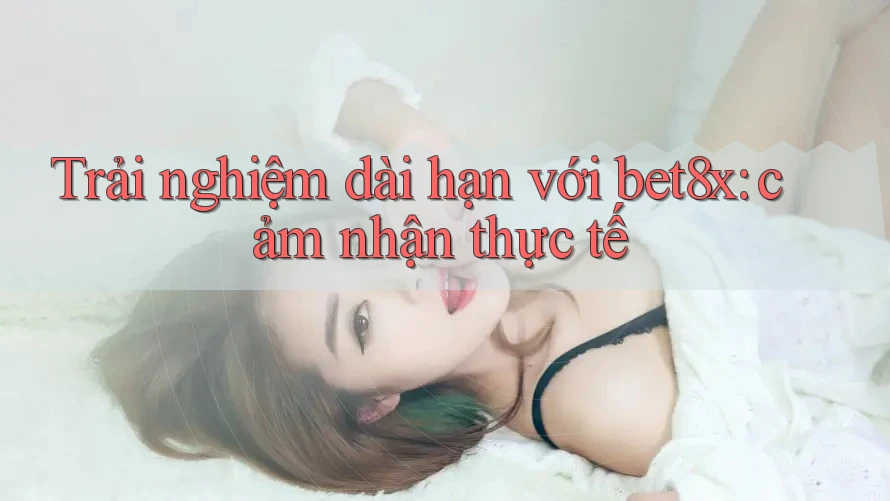 Trải nghiệm dài hạn với bet8x: cảm nhận thực tế