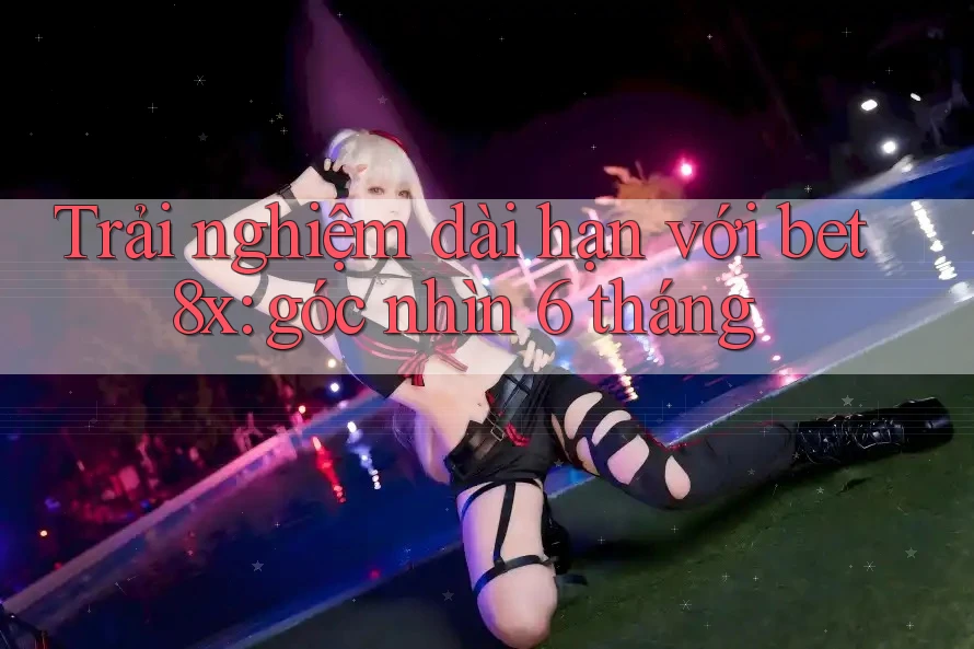 Trải nghiệm dài hạn với bet8x: góc nhìn 6 tháng