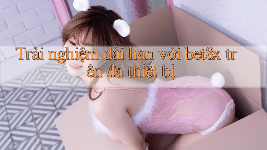 Trải nghiệm dài hạn với bet8x trên đa thiết bị