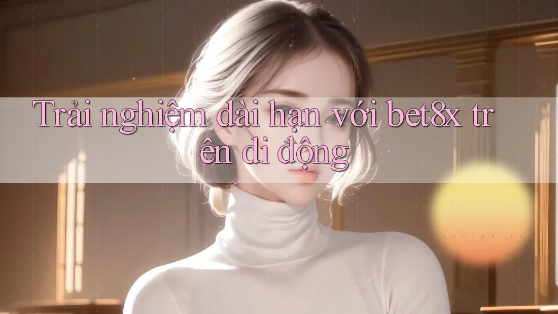 Trải nghiệm dài hạn với bet8x trên di động