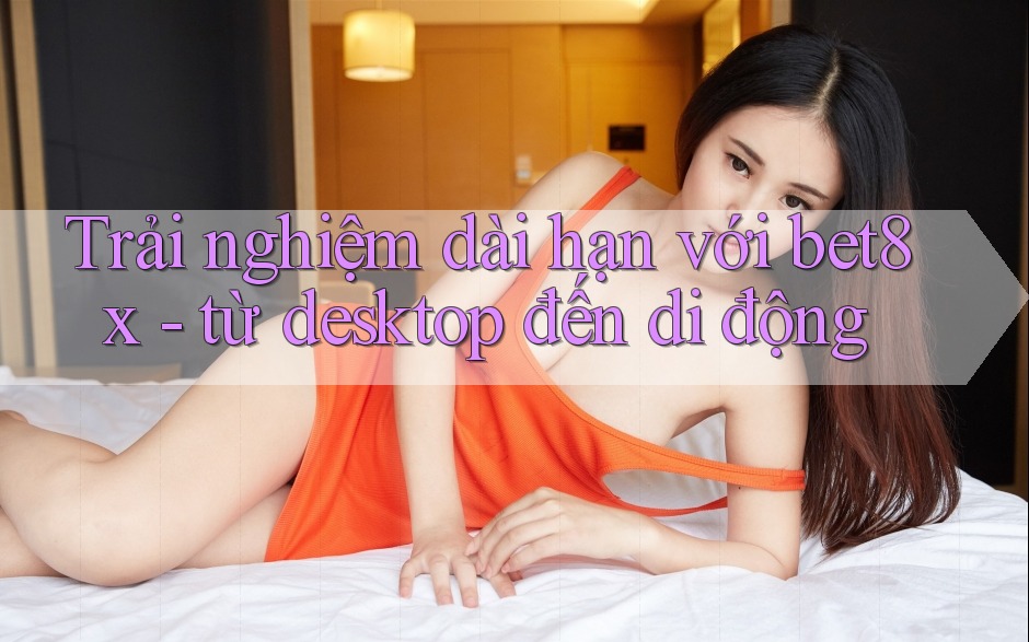 Trải nghiệm dài hạn với bet8x - từ desktop đến di động