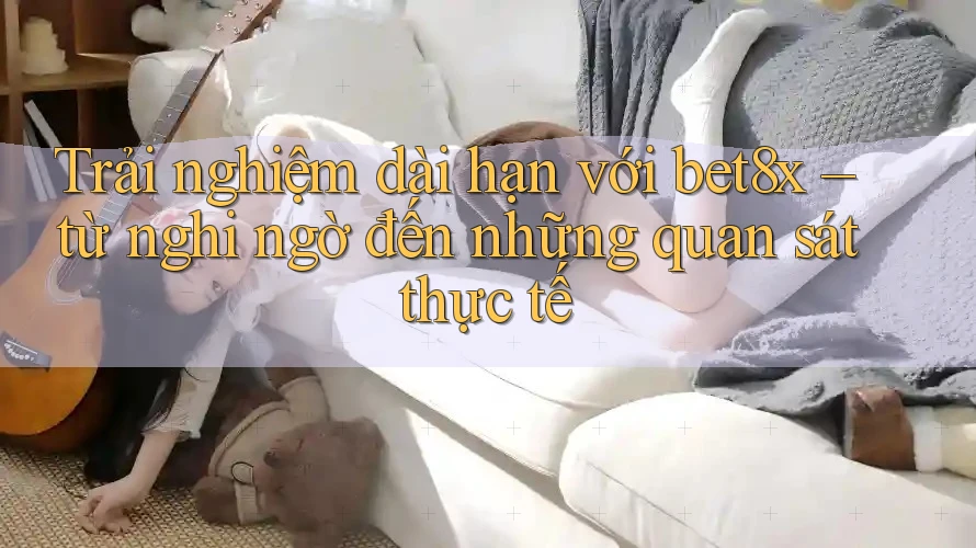 Trải nghiệm dài hạn với bet8x – từ nghi ngờ đến những quan sát thực tế