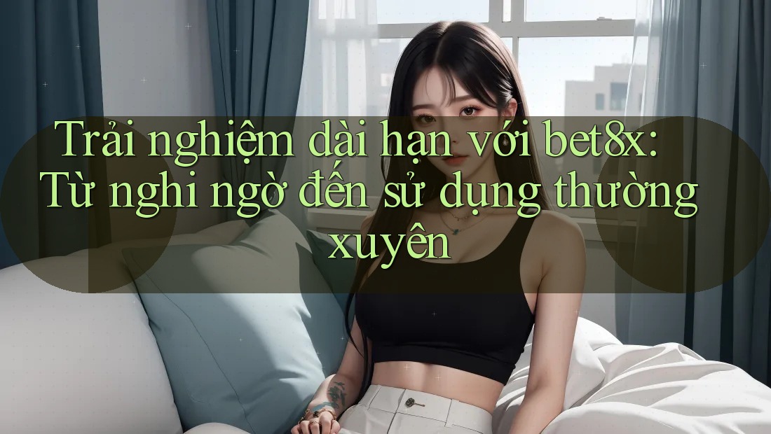 Trải nghiệm dài hạn với bet8x: Từ nghi ngờ đến sử dụng thường xuyên