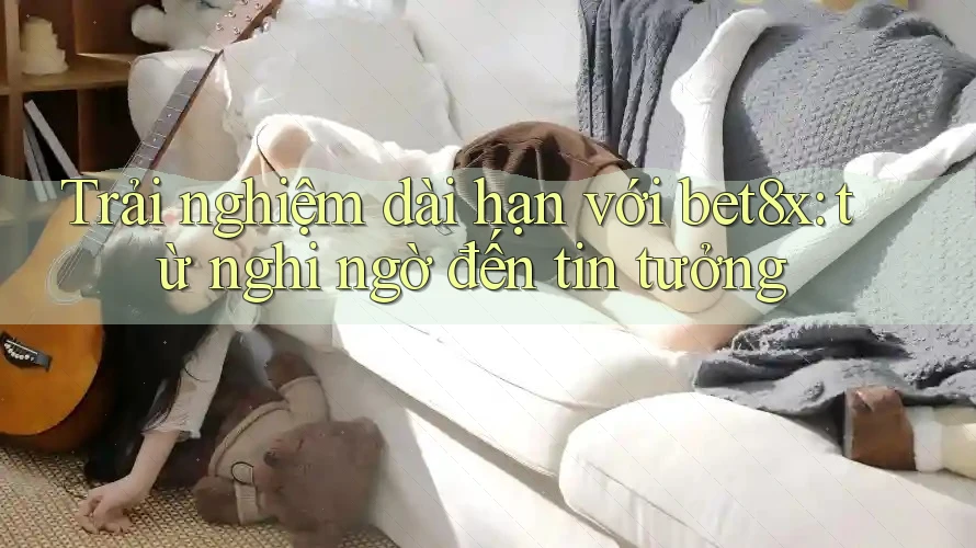 Trải nghiệm dài hạn với bet8x: từ nghi ngờ đến tin tưởng