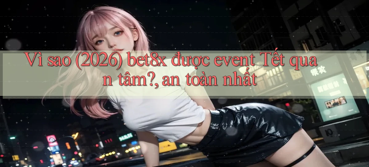 Vì sao (2026) bet8x được event Tết quan tâm, an toàn nhất