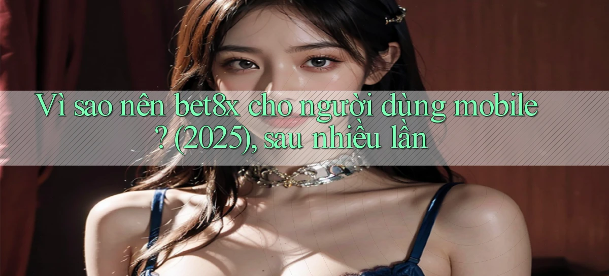 Vì sao nên bet8x cho người dùng mobile (2025), sau nhiều lần